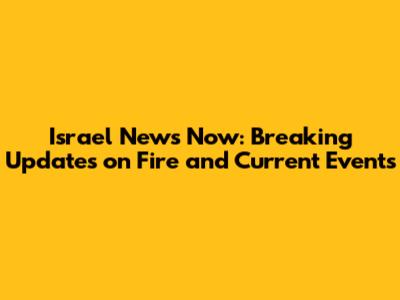 Israel News Now: Breaking Updates on Fire and Current Events