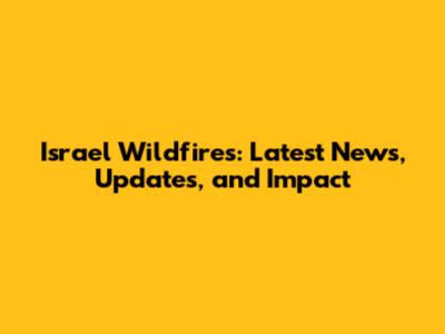 Israel Wildfires: Latest News, Updates, and Impact