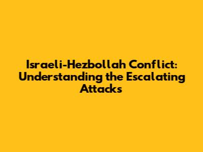 Israeli-Hezbollah Conflict: Understanding the Escalating Attacks