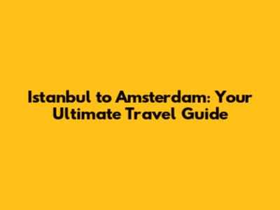 Istanbul to Amsterdam: Your Ultimate Travel Guide