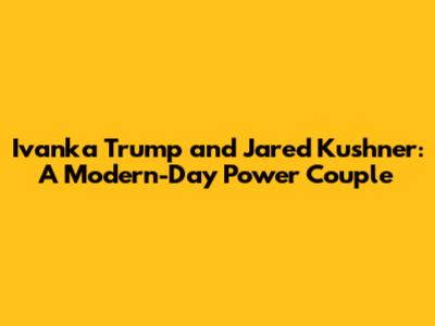 Ivanka Trump and Jared Kushner: A Modern-Day Power Couple