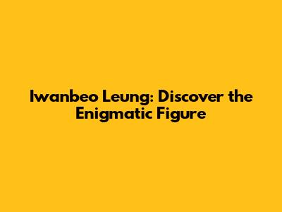 Iwanbeo Leung: Discover the Enigmatic Figure