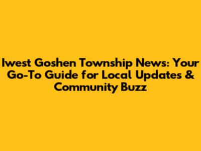 Iwest Goshen Township News: Your Go-To Guide for Local Updates & Community Buzz