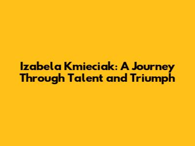 Izabela Kmieciak: A Journey Through Talent and Triumph