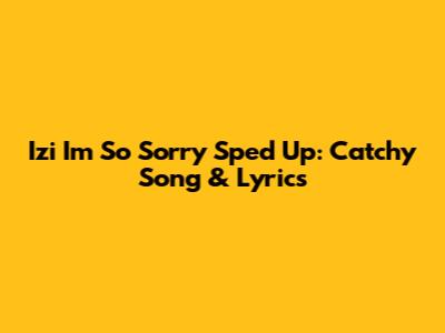 Izi I'm So Sorry Sped Up: Catchy Song & Lyrics