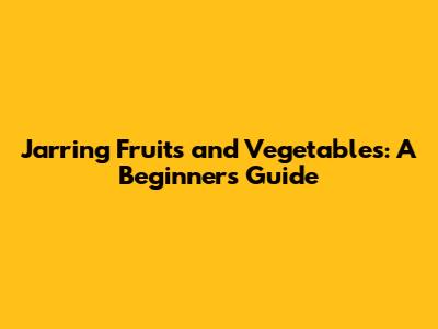 Jarring Fruits and Vegetables: A Beginner's Guide