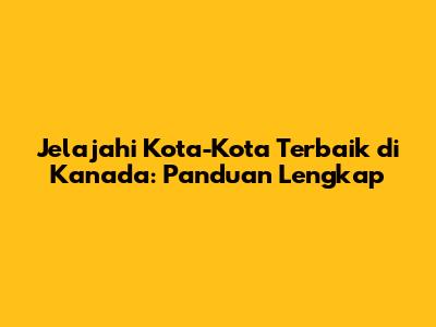 Jelajahi Kota-Kota Terbaik di Kanada: Panduan Lengkap