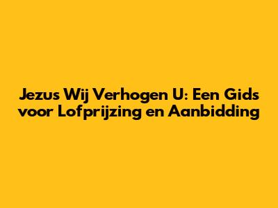 Jezus Wij Verhogen U: Een Gids voor Lofprijzing en Aanbidding