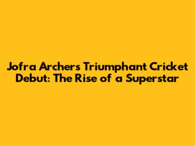 Jofra Archer's Triumphant Cricket Debut: The Rise of a Superstar
