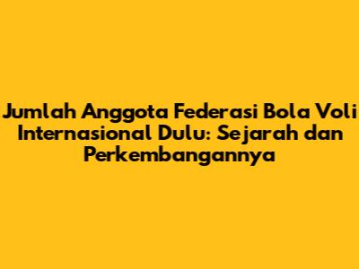 Jumlah Anggota Federasi Bola Voli Internasional Dulu: Sejarah dan Perkembangannya