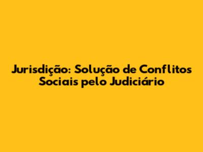 Jurisdição: Solução de Conflitos Sociais pelo Judiciário