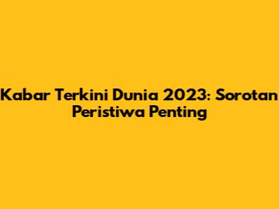Kabar Terkini Dunia 2023: Sorotan Peristiwa Penting