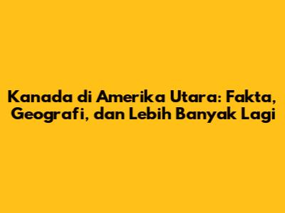 Kanada di Amerika Utara: Fakta, Geografi, dan Lebih Banyak Lagi