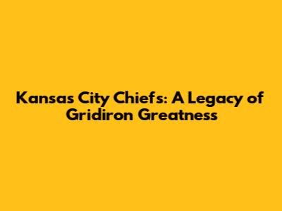 Kansas City Chiefs: A Legacy of Gridiron Greatness