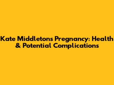 Kate Middleton's Pregnancy: Health & Potential Complications