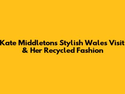 Kate Middleton's Stylish Wales Visit & Her Recycled Fashion