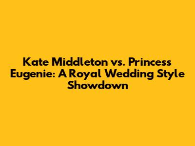 Kate Middleton vs. Princess Eugenie: A Royal Wedding Style Showdown
