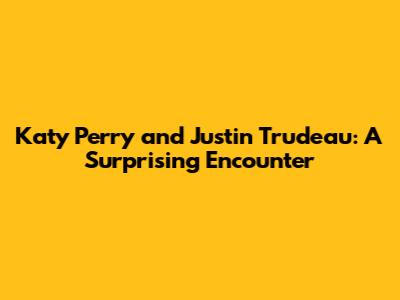Katy Perry and Justin Trudeau: A Surprising Encounter