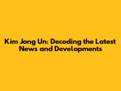 Kim Jong Un: Decoding the Latest News and Developments