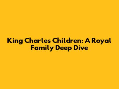 King Charles' Children: A Royal Family Deep Dive