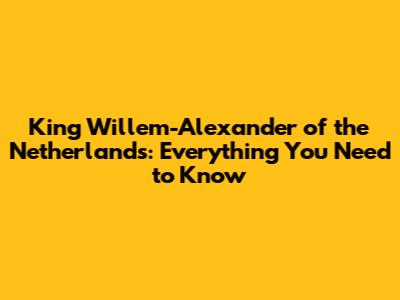 King Willem-Alexander of the Netherlands: Everything You Need to Know