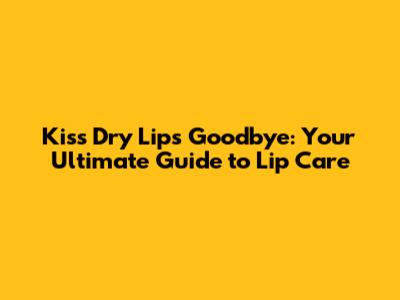 Kiss Dry Lips Goodbye: Your Ultimate Guide to Lip Care