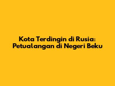 Kota Terdingin di Rusia: Petualangan di Negeri Beku