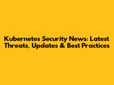 Kubernetes Security News: Latest Threats, Updates & Best Practices