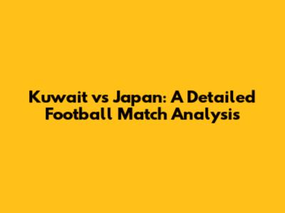 Kuwait vs Japan: A Detailed Football Match Analysis