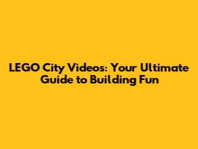LEGO City Videos: Your Ultimate Guide to Building Fun