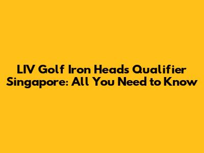 LIV Golf Iron Heads Qualifier Singapore: All You Need to Know