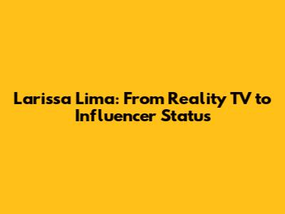 Larissa Lima: From Reality TV to Influencer Status
