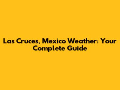 Las Cruces, Mexico Weather: Your Complete Guide