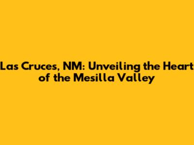 Las Cruces, NM: Unveiling the Heart of the Mesilla Valley