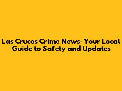 Las Cruces Crime News: Your Local Guide to Safety and Updates