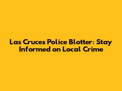 Las Cruces Police Blotter: Stay Informed on Local Crime