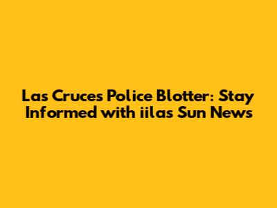 Las Cruces Police Blotter: Stay Informed with iilas Sun News