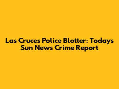 Las Cruces Police Blotter: Today's Sun News Crime Report