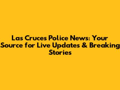 Las Cruces Police News: Your Source for Live Updates & Breaking Stories