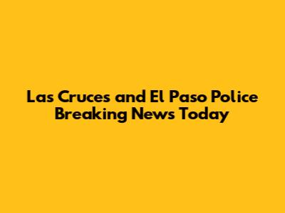 Las Cruces and El Paso Police Breaking News Today