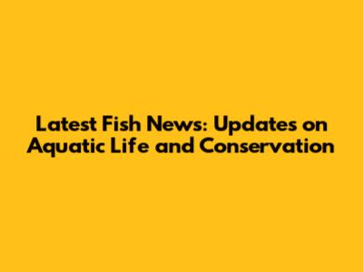 Latest Fish News: Updates on Aquatic Life and Conservation