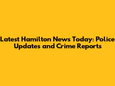 Latest Hamilton News Today: Police Updates and Crime Reports