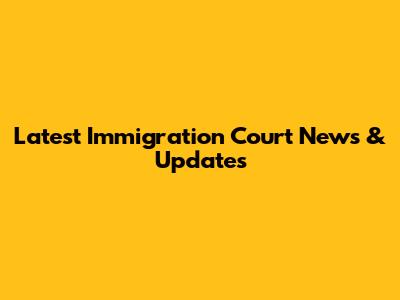 Latest Immigration Court News & Updates