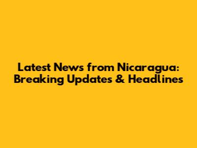 Latest News from Nicaragua: Breaking Updates & Headlines