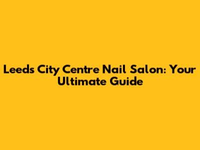 Leeds City Centre Nail Salon: Your Ultimate Guide