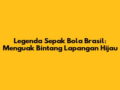 Legenda Sepak Bola Brasil: Menguak Bintang Lapangan Hijau