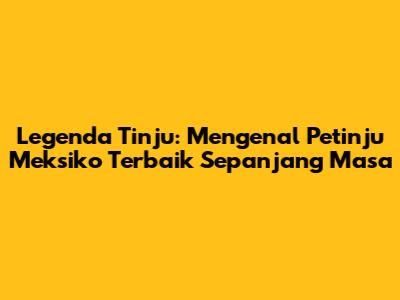 Legenda Tinju: Mengenal Petinju Meksiko Terbaik Sepanjang Masa