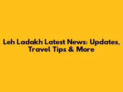 Leh Ladakh Latest News: Updates, Travel Tips & More