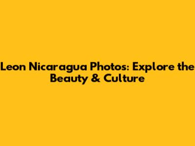 Leon Nicaragua Photos: Explore the Beauty & Culture