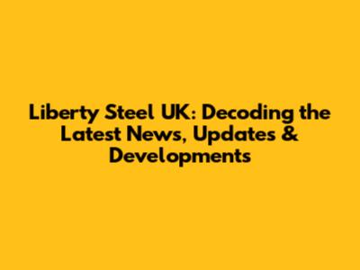 Liberty Steel UK: Decoding the Latest News, Updates & Developments